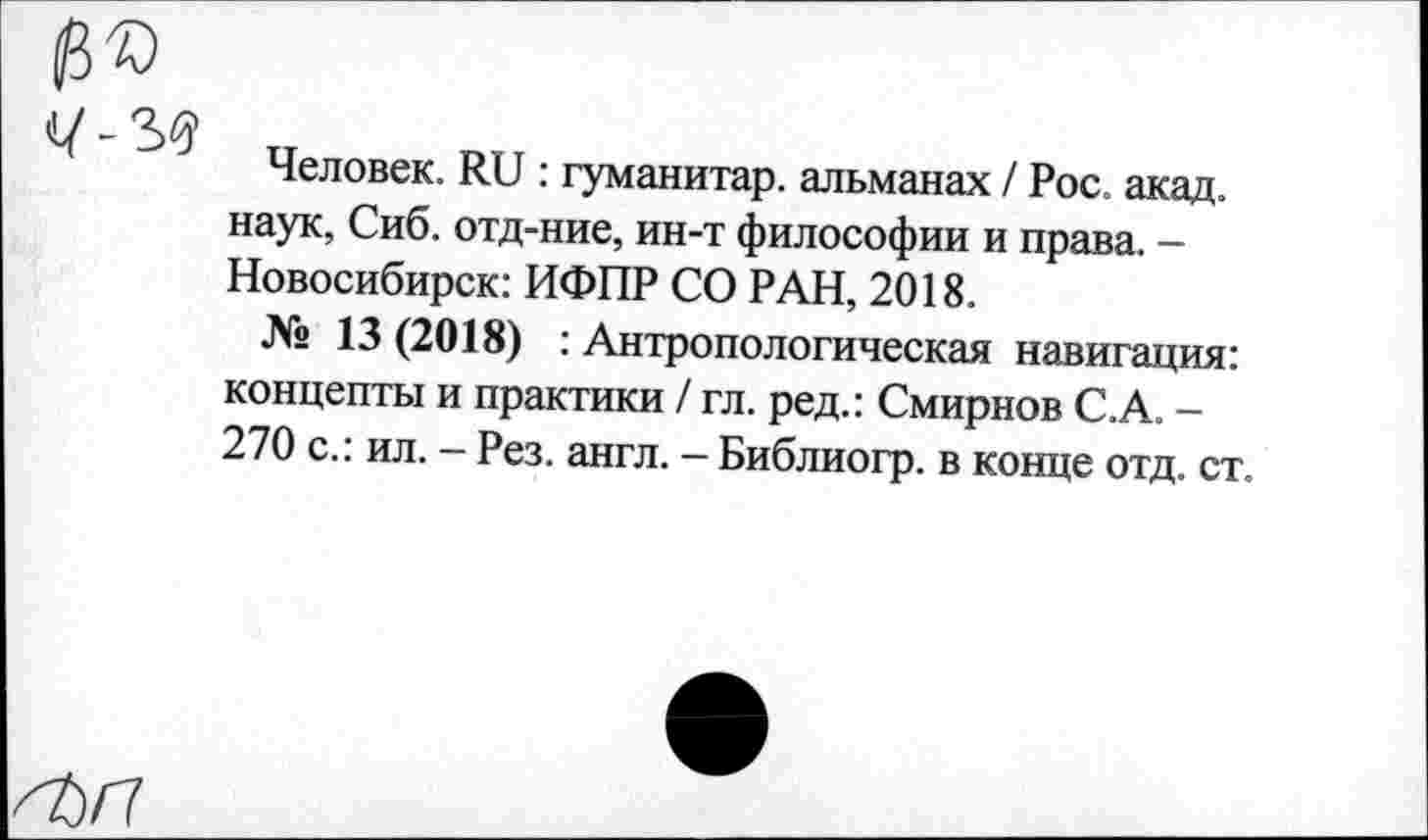 ﻿Человек. Яи : гуманитар, альманах / Рос. акад, наук, Сиб. отд-ние, ин-т философии и права. -Новосибирск: ИФПР СО РАН, 2018.
№ 13 (2018) : Антропологическая навигация: концепты и практики / гл. ред.: Смирнов С.А. -270 с.: ил. - Рез. англ. - Библиогр. в конце отд. ст.
